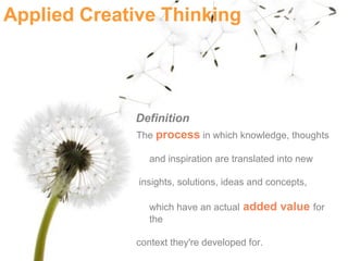 Applied Creative Thinking




             Definition
             The process in which knowledge, thoughts

                and inspiration are translated into new

              insights, solutions, ideas and concepts,

                which have an actual added value for
                the

             context they're developed for.
 