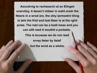 Aoccdrnig !? rscheearch at an Elingsh
   Patronen to
unervtisy, it deosn’t mttaer in waht oredr the
ltteers in a wrod are, the olny iprmoetnt tihng
 is taht the frist and lsat ltteer is at the rghit
pclae. The rset can be a toatl mses and you
     can sitll raed it wouthit a porbelm.
       Tihs is bcuseae we do not raed
             ervey lteter by itslef
           but the wrod as a wlohe.
 