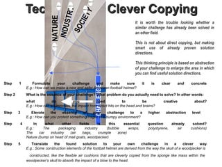 !
                 Technique 1 - Clever Copying



                                      STRY!
                               NATURE !



                                         TY!
                                     CIE
                                                                                  It is worth the trouble looking whether a




                                INDU
                                                                                  similar challenge has already been solved in




                                  SO
                                                                                  an other field.

                                                                                  This is not about direct copying, but making
                                                                                  smart use of already proven solution
                                !                                                 directions.

                                                                                  This thinking principle is based on abstraction
                                                                                  of your challenge to enlarge the area in which
                                                                                  you can find useful solution directions.

Step     1           Formulate    your     challenge    and     make       sure        it    is      clear   and     concrete



                                                          CHALLENGE
                 E.g.: How can we make a new and safer American football helmet?
Step 2           What is the essence of your challenge? What problem do you actually need to solve? In other words:
                 what          do           you           need             to          be             creative         about?
                 E.g.: How can we minimize the impact from direct hits on the head and brains?
Step     3          Elevate    the    essence     of    your       challenge   to   a       higher     abstraction   level
                 E.g.: How can you protect something fragile in a bumpy environment?
Step         4        In     what     other     fields      is     this    essential        question     already      solved?
                 E.g.:     The     packaging        industry     (bubble      wraps,        polystyrene,     air     cushions)
                 The     car   industry    (air   bags,      crumple    zone)                                                .
                 Nature (bump on head of mail goats, woodpecker)
Step     5          Translate    the     found    solution     to     your    own       challenge    in     a    clever   way
                 E.g.: Some construction elements of the football helmet are derived from the way the skull of a woodpecker is
                  constructed, like the flexible air cushions that are cleverly copied from the sponge like mass within the
                 woodpecker’s skull to absorb the impact of a blow to the head.
 