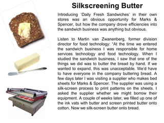 Silkscreening Butter
Introducing ‘Daily Fresh Sandwiches’ in their own
stores was an obvious opportunity for Marks &
Spencer, but how the company drove efficiencies into
the sandwich business was anything but obvious.

Listen to Martin van Zwanenberg, former division
director for food technology: “At the time we entered
the sandwich business I was responsible for home
services technology and food technology. When I
studied the sandwich business, I saw that one of the
things we did was to butter the bread by hand. If we
wanted to expand, this was unacceptable. We’d have
to have everyone in the company buttering bread. A
few days later I was visiting a supplier who makes bed
sheets for Marks & Spencer. The supplier was using a
silk-screen process to print patterns on the sheets. I
asked the supplier whether we might borrow their
equipment. A couple of weeks later, we filled up one of
the ink vats with butter and screen printed butter onto
cotton. Now we silk-screen butter onto bread.
 