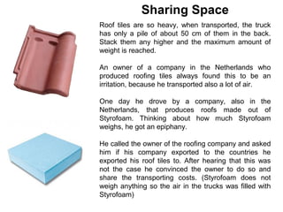 Sharing Space
Roof tiles are so heavy, when transported, the truck
has only a pile of about 50 cm of them in the back.
Stack them any higher and the maximum amount of
weight is reached.

An owner of a company in the Netherlands who
produced roofing tiles always found this to be an
irritation, because he transported also a lot of air.

One day he drove by a company, also in the
Netherlands, that produces roofs made out of
Styrofoam. Thinking about how much Styrofoam
weighs, he got an epiphany.

He called the owner of the roofing company and asked
him if his company exported to the countries he
exported his roof tiles to. After hearing that this was
not the case he convinced the owner to do so and
share the transporting costs. (Styrofoam does not
weigh anything so the air in the trucks was filled with
Styrofoam)
 