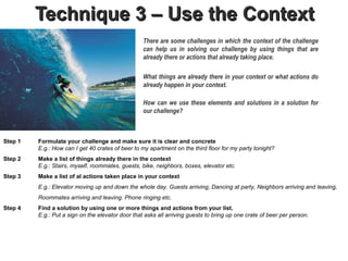 Technique 3 – Use the Context
                                                   There are some challenges in which the context of the challenge
                                                   can help us in solving our challenge by using things that are
                                                   already there or actions that already taking place.

                                                   What things are already there in your context or what actions do
                                                   already happen in your context.

                                                   How can we use these elements and solutions in a solution for
                                                   our challenge?



Step 1   Formulate your challenge and make sure it is clear and concrete
         E.g.: How can I get 40 crates of beer to my apartment on the third floor for my party tonight?
Step 2   Make a list of things already there in the context.
         E.g.: Stairs, myself, roommates, guests, bike, neighbors, boxes, elevator etc.
Step 3   Make a list of al actions taken place in your context
         E.g.: Elevator moving up and down the whole day. Guests arriving, Dancing at party, Neighbors arriving and leaving,
         Roommates arriving and leaving. Phone ringing etc.
Step 4   Find a solution by using one or more things and actions from your list.
         E.g.: Put a sign on the elevator door that asks all arriving guests to bring up one crate of beer per person.
 