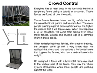 Crowd Control
Everyone has at least once in his live stood behind a
temporary fence during a parade or a concert. These
fences are found all over the world.

These fences however have one big safety issue. If
the crowd behind it panics and wants to flee. The more
people pushing against these safety fences, the higher
the chance that it will topple over. When this happens
a lot of casualties will come from falling over these
metal fences. Broken and bruised legs is a common
injury in these cases.

When redesigning these fences, after another tragedy,
the designer came up with a very smart idea. He
realized that the crowd has besides a horizontal force
that topples the fences, also has a vertical force in its
weight.

He designed a fence with a horizontal piece mounted
to the vertical part of the fence. This way the whole
system strengthens when more people are pushing
against the fence.
 