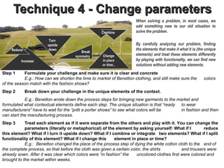 Technique 4 - Change parameters
                                                                     When solving a problem, in most cases, we
                                                                     add something new to our old situation to
                                                   Combine           solve the problem.

                        Turn
                       upside                                        By carefully analyzing our problem, finding
    Reduce              down                                         the elements that make it what it is (the unique
                                         Break
                                      symmetry      Change           elements) and treat these elements differently
         Increase                                   in place         by playing with functionality, we can find new
                                                    or time...       solutions without adding new elements.
Step 1     Formulate your challenge and make sure it is clear and concrete
           E.g.: How can we shorten the time to market of Benetton clothing, and still make sure the         colors
of the season match with the fashion shows?
Step 2       Break down your challenge in the unique elements of the context.
            E.g.: Benetton wrote down the process steps for bringing new garments to the market and
formulated what contextual elements define each step. The unique situation is that “ready to wear
manufacturers” have to wait for the “prêt a porter shows” to see what colors will be       in fashion and then
can start the manufacturing process.
Step 3      Treat each element as if it were separate from the others and play with it. You can change the
            parameters (literally or metaphorical) of the element by asking yourself: What if I          reduce
this element? What if I turn it upside down? What if I combine or integrate two elements? What if I split
functionality of this element? What if I change this       element in place or time?                           .
            E.g.: Benetton changed the place of the process step of dying the white cotton cloth to the end of
the complete process, so that before the cloth was given a certain color, the shirts          and trousers were
already sown. After it was clear which colors were “in fashion” the   uncolored clothes first were colored and
brought to the market within weeks.
 
