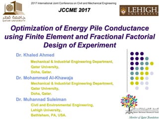 Optimization of Energy Pile Conductance
using Finite Element and Fractional Factorial
Design of Experiment
Dr. Khaled Ahmed
Mechanical & Industrial Engineering Department,
Qatar University,
Doha, Qatar.
Dr. Mohammed Al-Khawaja
Mechanical & Industrial Engineering Department,
Qatar University,
Doha, Qatar.
Dr. Muhannad Suleiman
Civil and Environmental Engineering,
Lehigh University,
Bethlehem, PA, USA.
2017 International Joint Conference on Civil and Mechanical Engineering
JCCME 2017
 