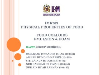 IMK209
PHYSICAL PROPERTIES OF FOOD
FOOD COLLOIDS
EMULSION & FOAM
HAZWA GROUP MEMBERS:
MOHAMAD ISWANDI B ISHAK (104434)
AISHAH BT MOHD MARSIN (104393)
SITI ZAINUN BT NASIR (104492)
NUR HANISAH BT ISMAIL (104450)
NUR AIN BT AB RAHMAN (104457)
 