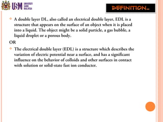  A double layer DL, also called an electrical double layer, EDL is a
structure that appears on the surface of an object when it is placed
into a liquid. The object might be a solid particle, a gas bubble, a
liquid droplet or a porous body.
OR
 The electrical double layer (EDL) is a structure which describes the
variation of electric potential near a surface, and has a significant
influence on the behavior of colloids and other surfaces in contact
with solution or solid-state fast ion conducter.
 