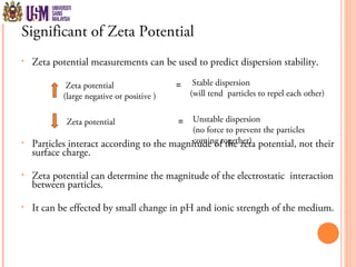 Significant of Zeta Potential
• Zeta potential measurements can be used to predict dispersion stability.
• Particles interact according to the magnitude of the zeta potential, not their
surface charge.
• Zeta potential can determine the magnitude of the electrostatic interaction
between particles.
• It can be effected by small change in pH and ionic strength of the medium.
Zeta potential
(large negative or positive )
Zeta potential =
Stable dispersion
(will tend particles to repel each other)
=
Unstable dispersion
(no force to prevent the particles
coming together)
 