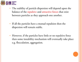  The stability of particle dispersion will depend upon the
balance of the repulsive and attractive forces that exist
between particles as they approach one another.
 If all the particles have a mutual repulsion then the
dispersion will remain stable.
 However, if the particles have little or no repulsive force
then some instability mechanism will eventually take place
e.g. flocculation, aggregation.
 