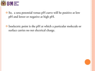  So, a zeta potential versus pH curve will be positive at low
pH and lower or negative at high pH.
 Isoelectric point is the pH at which a particular molecule or
surface carries no net electrical charge.
 