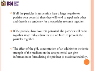  If all the particles in suspension have a large negative or
positive zeta potential then they will tend to repel each other
and there is no tendency for the particles to come together.
 If the particles have low zeta potential, the particles will come
together since values then there is no force to prevent the
particles together.
 The effect of the pH, concentration of an additive or the ionic
strength of the medium on the zeta potential can give
information in formulating the product to maximize stability.
 