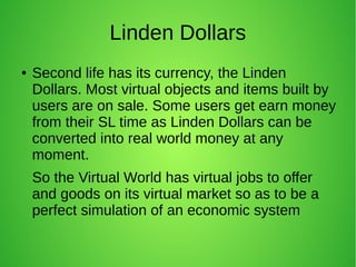 Linden Dollars
● Second life has its currency, the Linden
Dollars. Most virtual objects and items built by
users are on sale. Some users get earn money
from their SL time as Linden Dollars can be
converted into real world money at any
moment.
So the Virtual World has virtual jobs to offer
and goods on its virtual market so as to be a
perfect simulation of an economic system
 