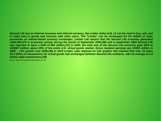 Second Life has an internal economy and internal currency, the Linden dollar (L$). L$ can be used to buy, sell, rent
or trade land or goods and services with other users. The "Linden" can be exchanged for US dollars or other
currencies on market-based currency exchanges. Linden Lab reports that the Second Life economy generated
US$3,596,674 in economic activity during the month of September 2005,[36] and in September 2006 Second Life
was reported to have a GDP of $64 million.[37] In 2009, the total size of the Second Life economy grew 65% to
US$567 million, about 25% of the entire U.S. virtual goods market. Gross resident earnings are US$55 million in
2009 – 11% growth over 2008.[38] In 2013 Linden Labs released an info graphic that showed that over 10 years
$3.2 billion in transactions for virtual goods had exchanged between Second Life residents, with an average of 1.2
million daily transactions.[39]
●
Source: https://en.wikipedia.org/wiki/Second_Life
 