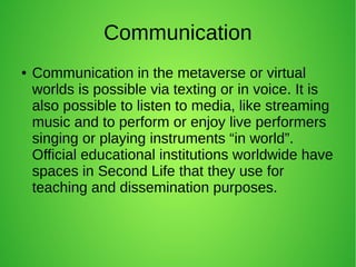 Communication
● Communication in the metaverse or virtual
worlds is possible via texting or in voice. It is
also possible to listen to media, like streaming
music and to perform or enjoy live performers
singing or playing instruments “in world”.
Official educational institutions worldwide have
spaces in Second Life that they use for
teaching and dissemination purposes.
 