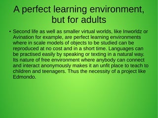 A perfect learning environment,
but for adults
● Second life as well as smaller virtual worlds, like Inworldz or
Avination for example, are perfect learning environments
where in scale models of objects to be studied can be
reproduced at no cost and in a short time. Languages can
be practised easily by speaking or texting in a natural way.
Its nature of free environment where anybody can connect
and interact anonymously makes it an unfit place to teach to
children and teenagers. Thus the necessity of a project like
Edmondo.
 