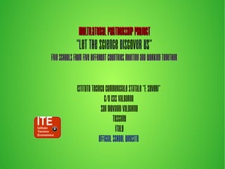 MultilateralPartnershipProjectMultilateralPartnershipProject
“LetTheScienceDiscoverUs”
FiveschoolsfromfivedifferentcountriesmeetingandworkingtogetherFiveschoolsfromfivedifferentcountriesmeetingandworkingtogether
IstitutoTecnicoCommercialeStatale"F.Severi"
C/oISISValdarno
SanGiovanniValdarno
Tuscany
Italy
Officialschoolwebsite
 