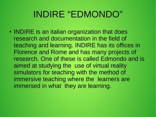 INDIRE “EDMONDO”
● INDIRE is an italian organization that does
research and documentation in the field of
teaching and learning. INDIRE has its offices in
Florence and Rome and has many projects of
research. One of these is called Edmondo and is
aimed at studying the use of virtual reality
simulators for teaching with the method of
immersive teaching where the learners are
immersed in what they are learning.
 