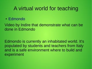 A virtual world for teaching
● Edmondo
Video by Indire that demonstrate what can be
done in Edmondo
Edmondo is currently an inhabitated world. It's
populated by students and teachers from Italy
and is a safe environment where to build and
experiment
 