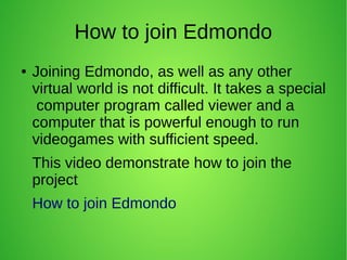 How to join Edmondo
● Joining Edmondo, as well as any other
virtual world is not difficult. It takes a special
computer program called viewer and a
computer that is powerful enough to run
videogames with sufficient speed.
This video demonstrate how to join the
project
How to join Edmondo
 