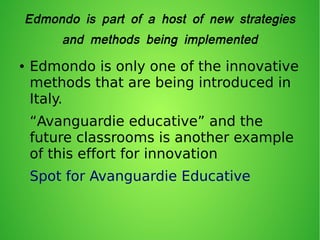 Edmondo is part of a host of new strategies
and methods being implemented
● Edmondo is only one of the innovative
methods that are being introduced in
Italy.
“Avanguardie educative” and the
future classrooms is another example
of this effort for innovation
Spot for Avanguardie Educative
 