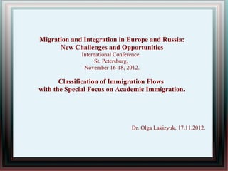 Migration and Integration in Europe and Russia:
      New Challenges and Opportunities
             International Conference,
                   St. Petersburg,
              November 16-18, 2012.

       Classification of Immigration Flows
with the Special Focus on Academic Immigration.




                                  Dr. Olga Lakizyuk, 17.11.2012.
 
