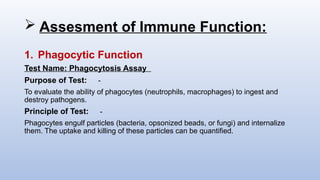  Assesment of Immune Function:
1. Phagocytic Function
Test Name: Phagocytosis Assay
Purpose of Test: -
To evaluate the ability of phagocytes (neutrophils, macrophages) to ingest and
destroy pathogens.
Principle of Test: -
Phagocytes engulf particles (bacteria, opsonized beads, or fungi) and internalize
them. The uptake and killing of these particles can be quantified.
 