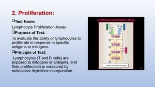 2. Proliferation:
Test Name:
Lymphocyte Proliferation Assay
Purpose of Test:
To evaluate the ability of lymphocytes to
proliferate in response to specific
antigens or mitogens.
Principle of Test:
Lymphocytes (T and B cells) are
exposed to mitogens or antigens, and
their proliferation is measured by
radioactive thymidine incorporation.
 