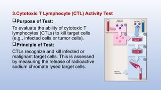 3.Cytotoxic T Lymphocyte (CTL) Activity Test
Purpose of Test:
To evaluate the ability of cytotoxic T
lymphocytes (CTLs) to kill target cells
(e.g., infected cells or tumor cells).
Principle of Test:
CTLs recognize and kill infected or
malignant target cells. This is assessed
by measuring the release of radioactive
sodium chromate lysed target cells.
 