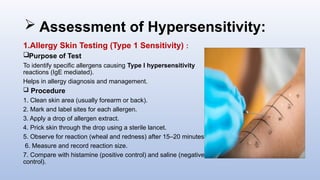  Assessment of Hypersensitivity:
1.Allergy Skin Testing (Type 1 Sensitivity) :
Purpose of Test
To identify specific allergens causing Type I hypersensitivity
reactions (IgE mediated).
Helps in allergy diagnosis and management.
 Procedure
1. Clean skin area (usually forearm or back).
2. Mark and label sites for each allergen.
3. Apply a drop of allergen extract.
4. Prick skin through the drop using a sterile lancet.
5. Observe for reaction (wheal and redness) after 15–20 minutes.
6. Measure and record reaction size.
7. Compare with histamine (positive control) and saline (negative
control).
 