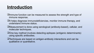 Introduction
Immune function can be measured to assess the strength and type of
immune response.
It helps diagnose immunodeficiencies, monitor immune therapy, and
understand immune status.
Measurement is done using serological (antibody-based), cellular, and
molecular techniques.
One key method involves detecting epitopes (antigenic determinants)
using specific antibodies.
Techniques are based on antigen-antibody interactions and can be
qualitative or quantitative.
 