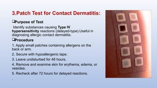 3.Patch Test for Contact Dermatitis:
Purpose of Test
Identify substances causing Type IV
hypersensitivity reactions (delayed-type).Useful in
diagnosing allergic contact dermatitis.
Procedure
1. Apply small patches containing allergens on the
back or arm.
2. Secure with hypoallergenic tape.
3. Leave undisturbed for 48 hours.
4. Remove and examine skin for erythema, edema, or
vesicles.
5. Recheck after 72 hours for delayed reactions.
.
 