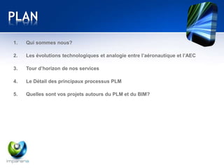 PLAN 
1. Qui sommes nous? 
2. Les évolutions technologiques et analogie entre l’aéronautique et l’AEC 
3. Tour d’horizon de nos services 
4. Le Détail des principaux processus PLM 
5. Quelles sont vos projets autours du PLM et du BIM? 
 