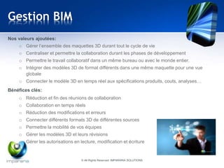 Gestion BIM 
Nos valeurs ajoutées: 
o Gérer l’ensemble des maquettes 3D durant tout le cycle de vie 
o Centraliser et permettre la collaboration durant les phases de développement 
o Permettre le travail collaboratif dans un même bureau ou avec le monde entier. 
o Intégrer des modèles 3D de format différents dans une même maquette pour une vue 
globale 
o Connecter le modèle 3D en temps réel aux spécifications produits, couts, analyses… 
Bénéfices clés: 
o Réduction et fin des réunions de collaboration 
o Collaboration en temps réels 
o Réduction des modifications et erreurs 
o Connecter différents formats 3D de différentes sources 
o Permettre la mobilité de vos équipes 
o Gérer les modèles 3D et leurs révisions 
o Gérer les autorisations en lecture, modification et écriture 
© All Rights Reserved IMPARARIA SOLUTIONS 
 