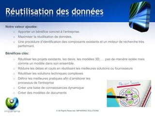 Réutilisation des données 
© All Rights Reserved IMPARARIA SOLUTIONS 
Notre valeur ajoutée: 
o Apporter un bénéfice concret à l’entreprise. 
o Maximiser la réutilisation de données. 
o Une procédure d’identification des composants existants et un moteur de recherche très 
performant. 
Bénéfices clés: 
o Réutiliser les projets existants, les devis, les modèles 3D, … pas de manière isolée mais 
comme un modèle dans son ensemble. 
o Réduire les délais et couts en réutilisant les meilleures solutions ou fournisseurs 
o Réutiliser les solutions techniques complexes 
o Définir les meilleures pratiques afin d’améliorer les 
processus de l'entreprise 
o Créer une base de connaissances dynamique 
o Créer des modèles de documents 
 