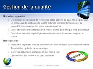Gestion de la qualité 
Nos valeurs ajoutées: 
o L'évaluation des besoins de l'entreprise et les besoins de suivi afin de proposer 
un processus de gestion de la qualité optimale permetant d'augmenter la 
traçabilité sans engager des coûts supplémentaires 
o Créer et organiser des tableau de bords et alertes pour chaque type d’utilisateur 
o Centraliser les roles et privilèges des utilisateurs conformément au plan de 
qualité 
Bénéfices clés: 
o Archiver et organiser tous les documents et leurs versions dans un même fichier 
o Traçabilité et cycle de vie automatique 
o Gérer les documents standards et leur mise à jour 
o Optimisation des tableaux de bord et alertes 
© All Rights Reserved IMPARARIA SOLUTIONS 
 