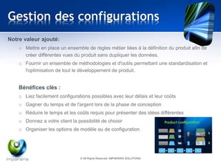 Gestion des configurations 
Notre valeur ajouté: 
o Mettre en place un ensemble de règles métier liées à la définition du produit afin de 
créer différentes vues du produit sans dupliquer les données. 
o Fournir un ensemble de méthodologies et d'outils permettant une standardisation et 
l'optimisation de tout le développement de produit. 
Bénéfices clés : 
o Liez facilement configurations possibles avec leur délais et leur coûts 
o Gagner du temps et de l'argent lors de la phase de conception 
o Réduire le temps et les coûts requis pour présenter des idées différentes 
o Donnez a votre client la possibilité de choisir 
o Organiser les options de modèle ou de configuration 
© All Rights Reserved IMPARARIA SOLUTIONS 
 
