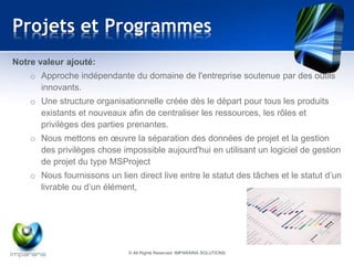 Projets et Programmes 
Notre valeur ajouté: 
o Approche indépendante du domaine de l'entreprise soutenue par des outils 
innovants. 
o Une structure organisationnelle créée dès le départ pour tous les produits 
existants et nouveaux afin de centraliser les ressources, les rôles et 
privilèges des parties prenantes. 
o Nous mettons en oeuvre la séparation des données de projet et la gestion 
des privilèges chose impossible aujourd'hui en utilisant un logiciel de gestion 
de projet du type MSProject 
o Nous fournissons un lien direct live entre le statut des tâches et le statut d’un 
livrable ou d’un élément, 
© All Rights Reserved IMPARARIA SOLUTIONS 
 
