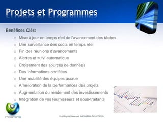 Projets et Programmes 
Bénéfices Clés: 
o Mise à jour en temps réel de l'avancement des tâches 
o Une surveillance des coûts en temps réel 
o Fin des réunions d’avancements 
o Alertes et suivi automatique 
o Croisement des sources de données 
o Des informations certifiées 
o Une mobilité des équipes accrue 
o Amélioration de la performances des projets 
o Augmentation du rendement des investissements 
o Intégration de vos fournisseurs et sous-traitants 
© All Rights Reserved IMPARARIA SOLUTIONS 
 