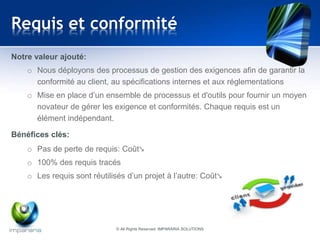 Requis et conformité 
Notre valeur ajouté: 
o Nous déployons des processus de gestion des exigences afin de garantir la 
conformité au client, au spécifications internes et aux réglementations 
o Mise en place d’un ensemble de processus et d'outils pour fournir un moyen 
novateur de gérer les exigence et conformités. Chaque requis est un 
élément indépendant. 
Bénéfices clés: 
o Pas de perte de requis: Coût↘ 
o 100% des requis tracés 
o Les requis sont réutilisés d’un projet à l’autre: Coût↘ 
© All Rights Reserved IMPARARIA SOLUTIONS 
 