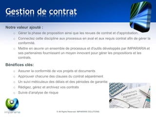 Gestion de contrat 
Notre valeur ajouté : 
o Gérer la phase de proposition ainsi que les revues de contrat et d'approbation. 
o Connectez cette discipline aux processus en aval et aux requis contrat afin de gérer la 
conformité. 
o Mettre en oeuvre un ensemble de processus et d'outils développés par IMPARARIA et 
ses partenaires fournissant un moyen innovant pour gérer les propositions et les 
contrats. 
Bénéfices clés: 
o Assurer la conformité de vos projets et documents 
o Approuver chacune des clauses du contrat séparément 
o Un suivi méticuleux des délais et des périodes de garantie 
o Rédigez, gérez et archivez vos contrats 
o Suivie d’analyse de risque 
© All Rights Reserved IMPARARIA SOLUTIONS 
 