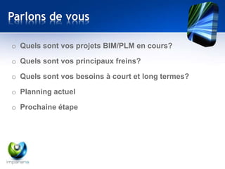 Parlons de vous 
o Quels sont vos projets BIM/PLM en cours? 
o Quels sont vos principaux freins? 
o Quels sont vos besoins à court et long termes? 
o Planning actuel 
o Prochaine étape 
 