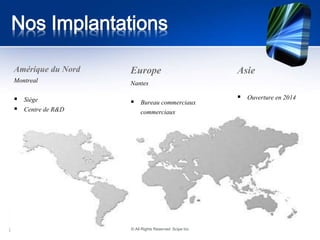 Nos Implantations 
Europe 
Nantes 
 Bureau commerciaux 
commerciaux 
Amérique du Nord 
Montreal 
 Siège 
 Centre de R&D 
Asie 
 Ouverture en 2014 
© All Rights Reserved Scipe Inc 
 