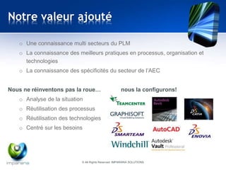 Notre valeur ajouté 
o Une connaissance multi secteurs du PLM 
o La connaissance des meilleurs pratiques en processus, organisation et 
technologies 
o La connaissance des spécificités du secteur de l’AEC 
Nous ne réinventons pas la roue… nous la configurons! 
o Analyse de la situation 
o Réutilisation des processus 
o Réutilisation des technologies 
o Centré sur les besoins 
© All Rights Reserved IMPARARIA SOLUTIONS 
 