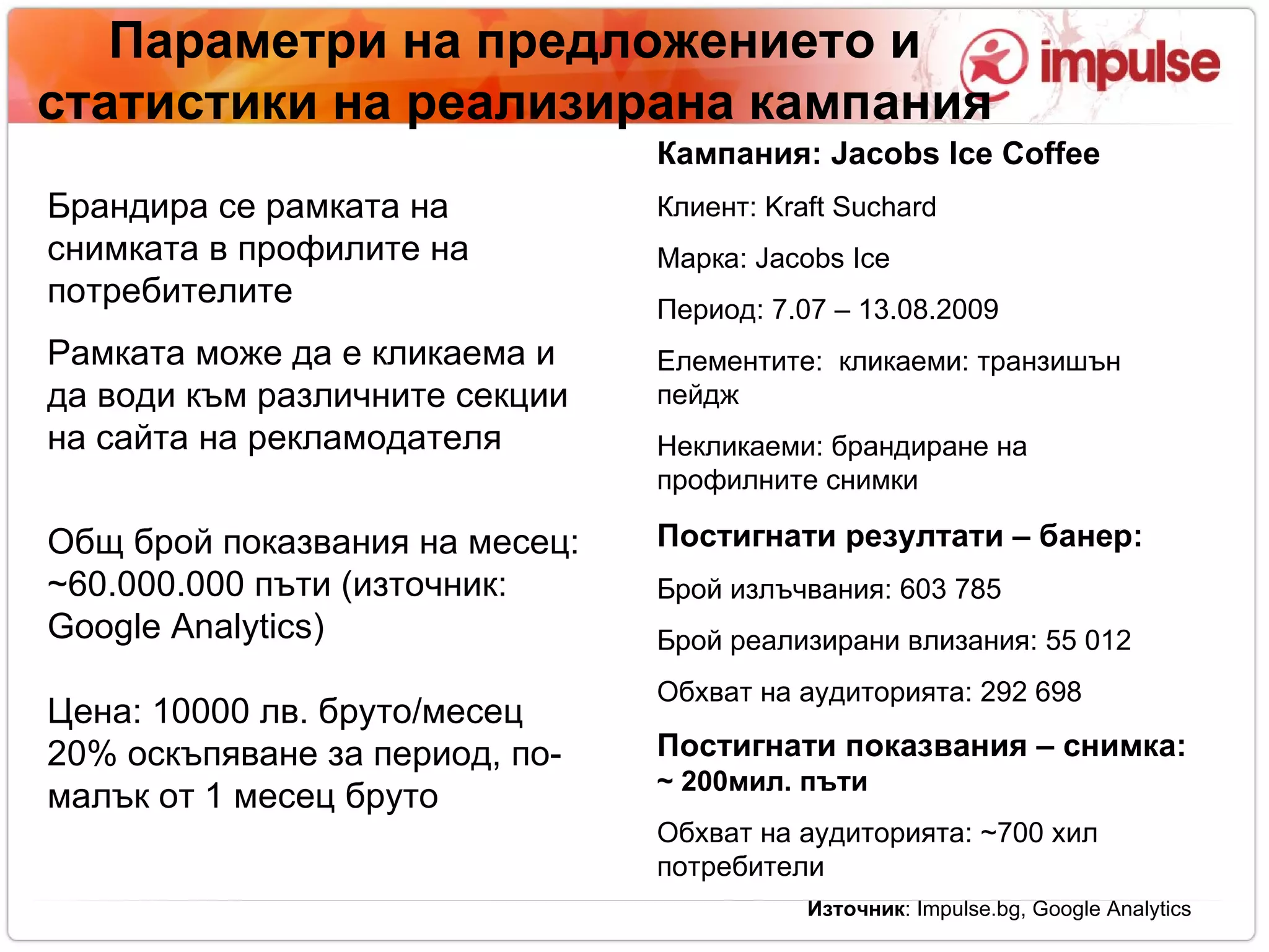 Параметри на предложението   и статистики на реализирана кампания Брандира се рамката на снимката в профилите на потребителите Рамката може да е кликаема и да води към различните секции на сайта на рекламодателя Общ брой показвания на месец:  ~ 6 0. 000 . 000 пъти (източник:  Google Analytics)‏ Цена: 10000 лв. бруто/месец 20% оскъпяване за период, по-малък от 1 месец бруто Кампания:  Jacobs Ice Coffee Клиент:  Kraft Suchard Марка:  Jacobs Ice Период: 7.07 – 13.08.2009 Елементите:  кликаеми: транзишън пейдж  Некликаеми: брандиране на профилните снимки Постигнати резултати – банер: Брой излъчвания: 603 785  Брой реализирани влизания: 55 012  Обхват на аудиторията: 292 698  Постигнати показвания – снимка:  ~ 200мил. п ъти Обхват на аудиторията:  ~700  хил потребители Източник :  Impulse.bg, Google Analytics 