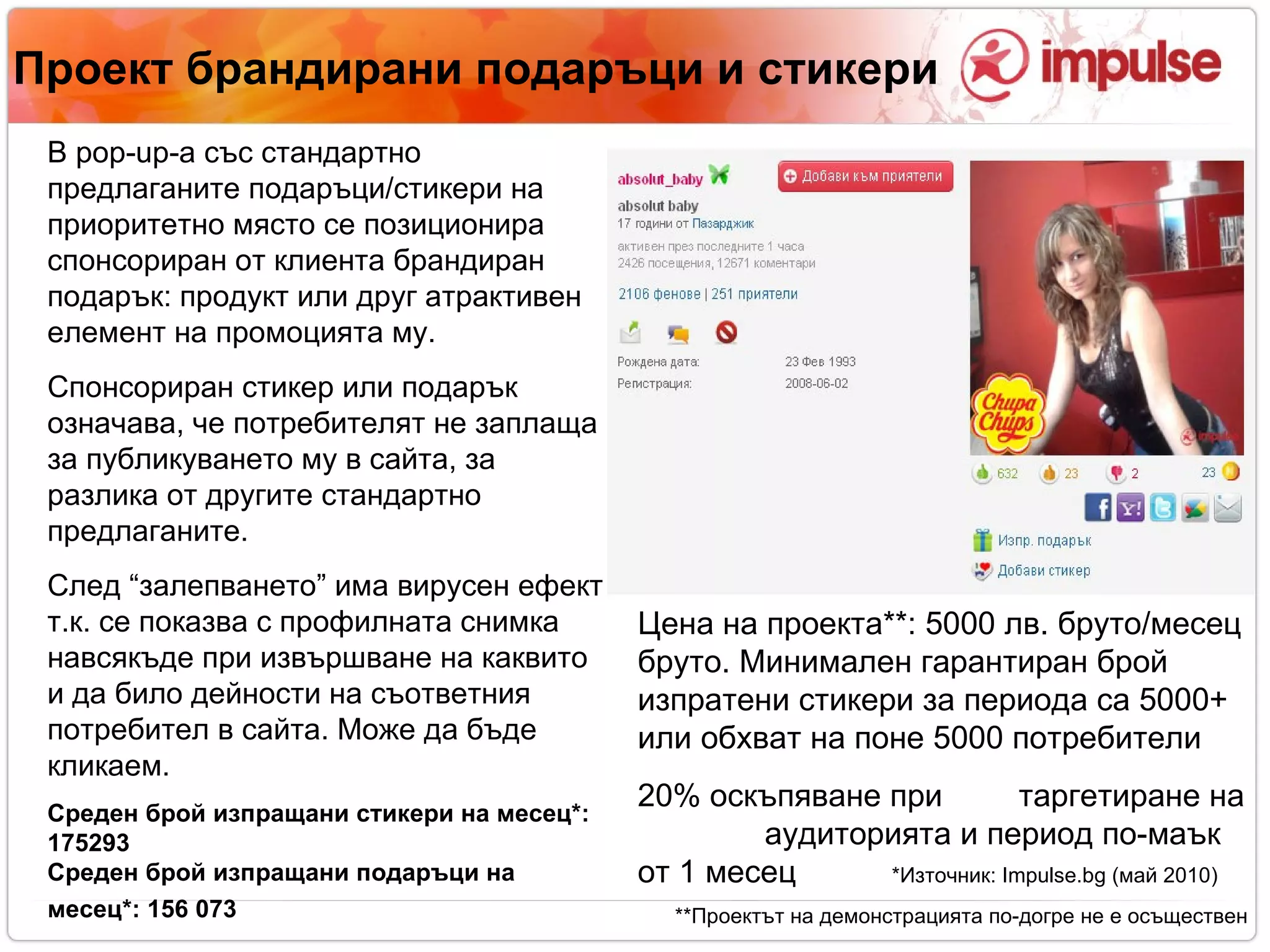 Проект брандирани подаръци и стикери В  pop-up -а със стандартно предлаганите подаръци/стикери на приоритетно място се позиционира спонсориран от клиента брандиран подарък: продукт или друг атрактивен елемент на промоцията му. Спонсориран стикер или подарък означава, че потребителят не заплаща за публикуването му в сайта, за разлика от другите стандартно предлаганите. След “залепването” има вирусен ефект, т.к. се показва с профилната снимка навсякъде при извършване на каквито и да било дейности на съответния потребител в сайта. Може да бъде кликаем. Среден брой изпращани стикери на месец*: 175293  Среден брой изпращани подаръци на месец*:   156 073   Цена на проекта**: 5000 лв. бруто/месец бруто. Минимален гарантиран брой изпратени стикери за периода са 5000+ или обхват на поне 5000 потребители 20% оскъпяване при  таргетиране на  аудиторията   и период по-маък от 1 месец *Източник:  Impulse.bg ( май 2010)‏ **Проектът на демонстрацията по-догре не е осъществен 