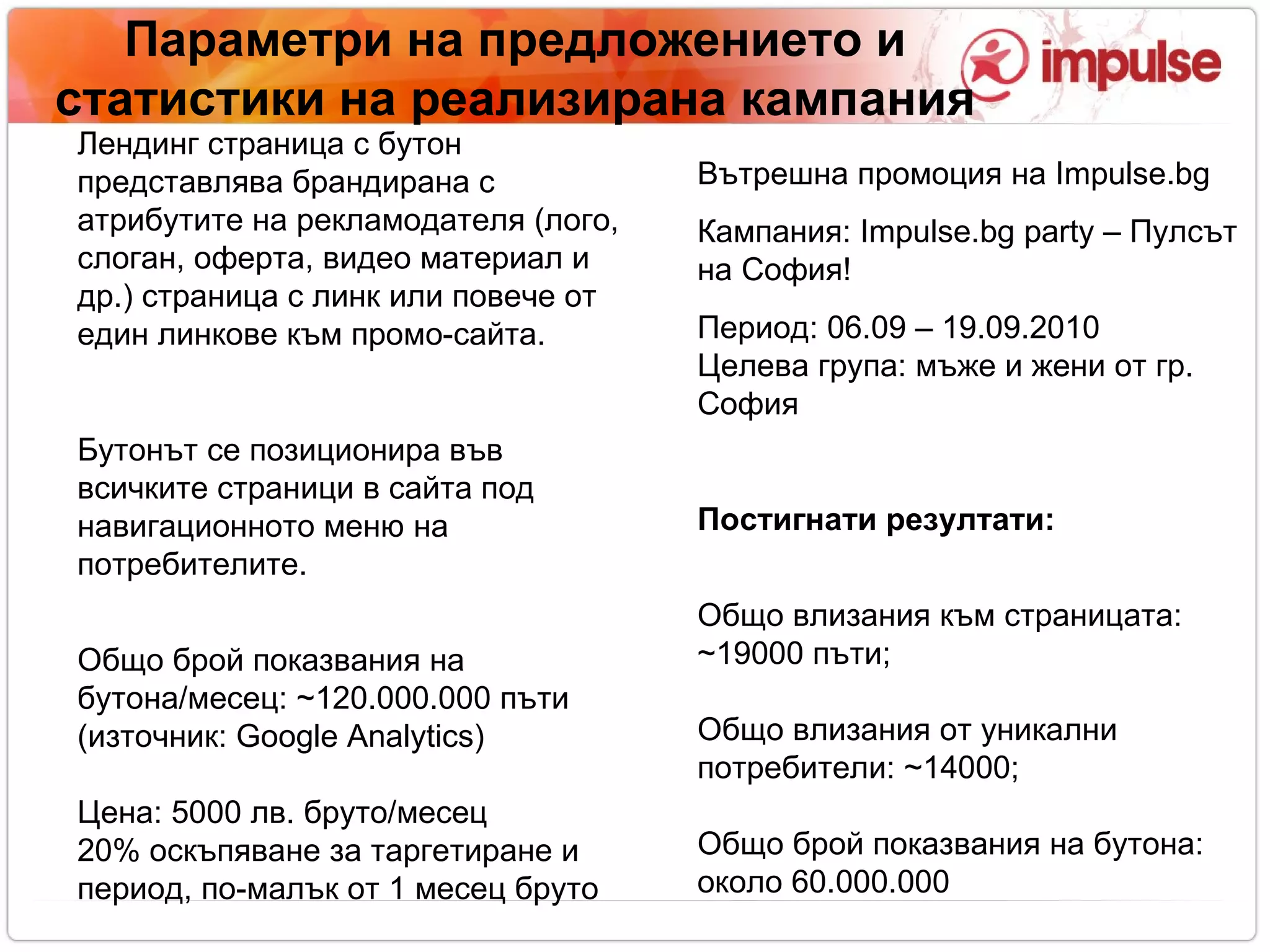 Параметри на предложението   и статистики на реализирана кампания Вътрешна промоция на  Impulse.bg Кампания:  Impulse.bg party – Пулсът на София ! Период:  06 .0 9  – 19.09.2010 Целева група: мъже и жени от гр. София Постигнати резултати: Общо влизания към страницата:  ~ 19000   пъти; Общо влизания от уникални потребители:  ~ 14000; Общо брой показвания на бутона: около  60.000.000 Лендинг страница с бутон представлява брандирана с атрибутите на рекламодателя (лого, слоган, оферта, видео материал и др.) страница с линк или повече от един линкове към промо-сайта. Бутонът се позиционира във всичките страници в сайта под навигационното меню на потребителите. Общо брой показвания на бутона/месец:  ~ 120.000 . 000 пъти (източник:  Google Analytics)‏ Цена: 5000 лв. бруто/месец 20% оскъпяване за таргетиране и период, по-малък от 1 месец бруто 