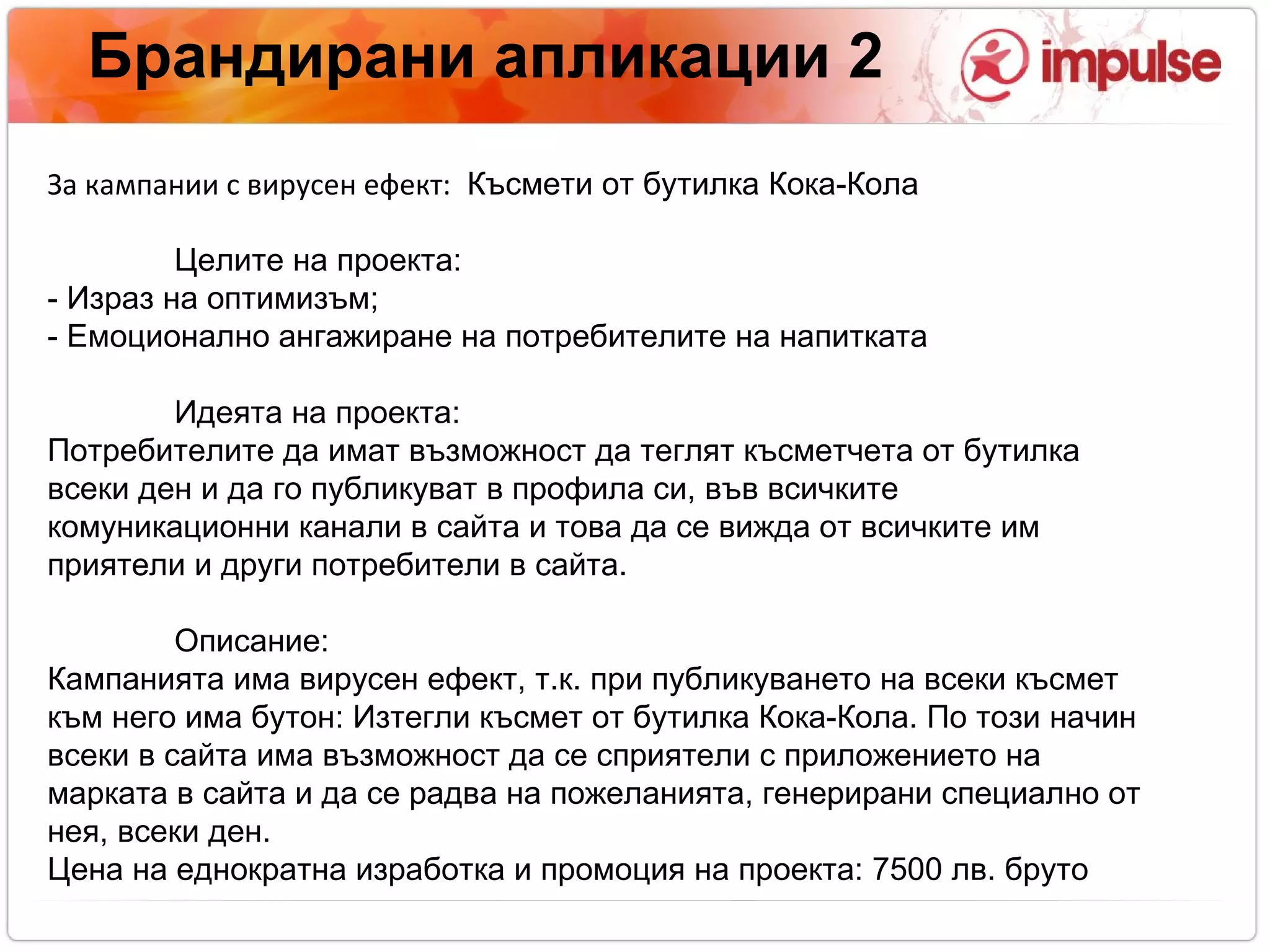 Брандирани апликации 2 За кампании с вирусен ефект:  Късмети от бутилка Кока-Кола Целите на проекта:  - Израз на оптимизъм ;  - Емоционално ангажиране на потребителите на напитката  Идеята на проекта: Потребителите да имат възможност да теглят късметчета от бутилка всеки ден и да го публикуват в профила си, във всичките комуникационни канали в сайта и това да се вижда от всичките им приятели и други потребители в сайта. Описание:  Кампанията има вирусен ефект, т.к. при публикуването на всеки късмет към него има бутон: Изтегли късмет от бутилка Кока-Кола. По този начин всеки в сайта има възможност да се сприятели с приложението на марката в сайта и да се радва на пожеланията, генерирани специално от нея, всеки ден. Цена на еднократна изработка и промоция на проекта: 7500 лв. бруто 