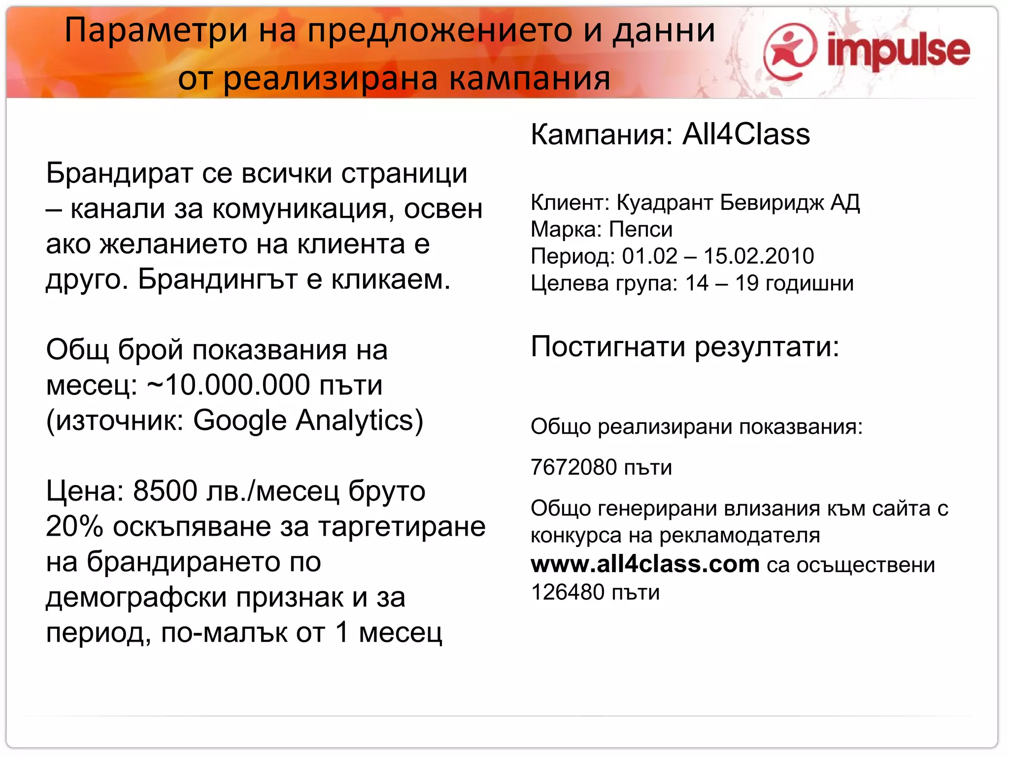 Параметри на предложението и данни  от реализирана кампания Брандират се всички страници – канали за комуникация, освен ако желанието на клиента е друго. Брандингът е кликаем. Общ брой показвания на месец:  ~ 1 0. 000 . 000 пъти (източник:  Google Analytics)‏ Цена:  85 00 лв./месец бруто   20% оскъпяване за таргетиране на брандирането по демографски признак и за период, по-малък от 1 месец   Кампания :  All4Class Клиент: Куадрант Бевиридж АД Марка :  Пепси Период: 01.02 – 15.02.2010 Целева група: 14 – 19 годишни Постигнати резултати:  Общо реализирани показвания:  7672080 пъти Общо генерирани влизания към сайта с конкурса на рекламодателя   www.all4class.com   са осъществени 126480   пъти 