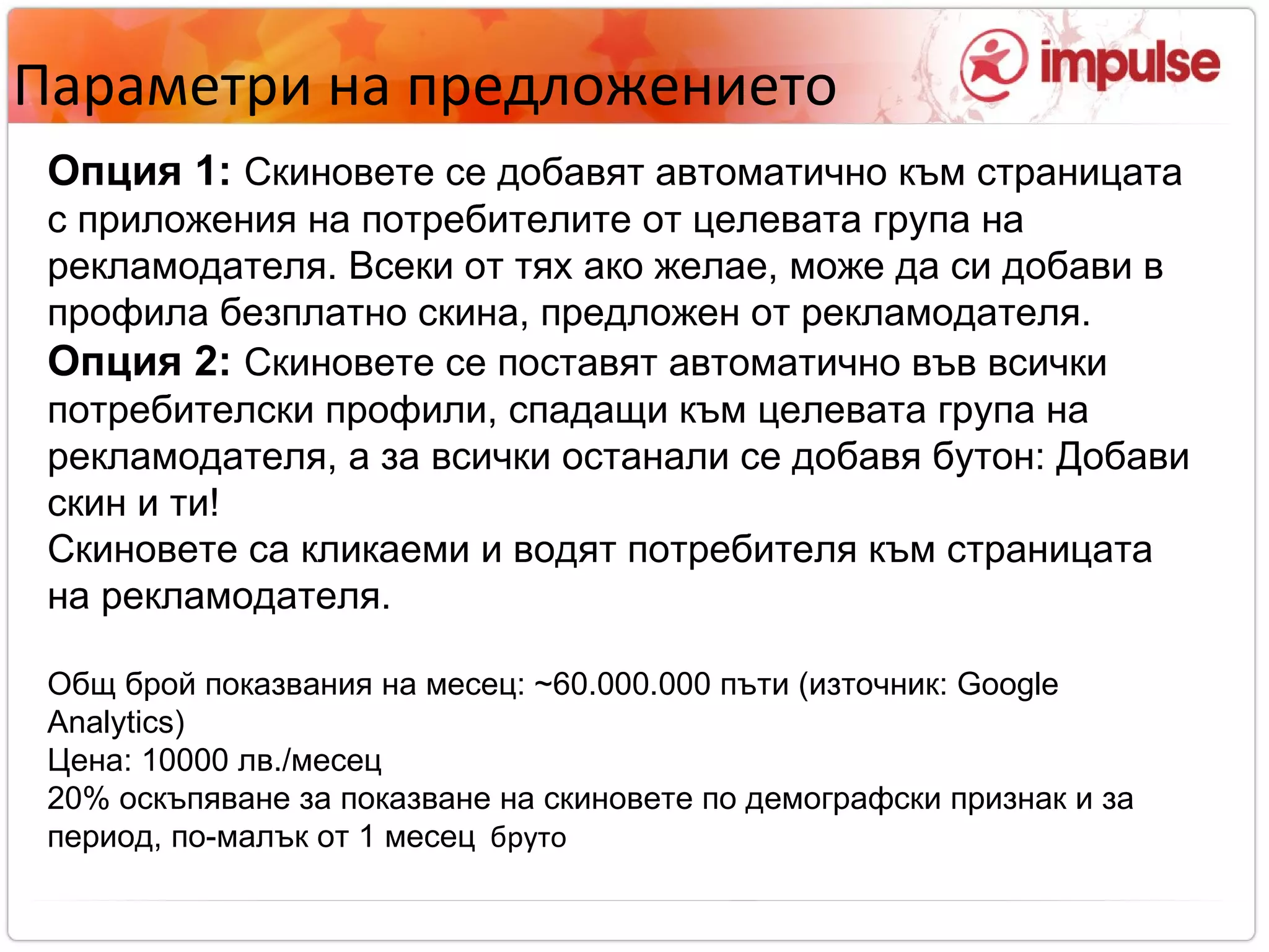 Параметри на предложението Опция 1:   Скиновете се добавят автоматично към страницата с приложения на потребителите от целевата група на рекламодателя. Всеки от тях ако желае, може да си добави в профила безплатно скина, предложен от рекламодателя. Опция 2:   Скиновете се поставят автоматично във всички потребителски профили, спадащи към целевата група на рекламодателя, а за всички останали се добавя бутон: Добави скин и ти! Скиновете са кликаеми и водят потребителя към страницата на рекламодателя. Общ брой показвания на месец:  ~ 6 0. 000 . 000 пъти (източник:  Google Analytics)‏ Цена:  100 00 лв./месец 20% оскъпяване за показване на скиновете по демографски признак и за период, по-малък от 1 месец   бруто 