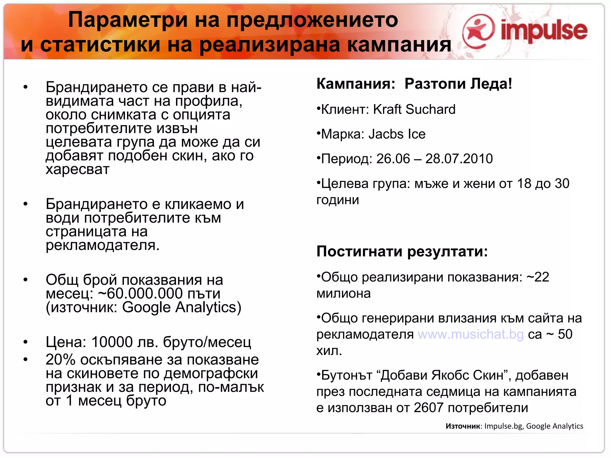 Параметри на предложението   и статистики на реализирана кампания Брандирането се прави в най-видимата част на профила, около снимката с опцията потребителите извън целевата група да може да си добавят подобен скин, ако го харесват Брандирането е кликаем o  и води потребителите към страницата на рекламодателя. Общ брой показвания на месец:  ~ 6 0. 000 . 000 пъти (източник:  Google Analytics)‏ Цена:  100 00 лв. бруто/месец 20% оскъпяване за показване на скиновете по демографски признак и за период, по-малък от 1 месец бруто Кампания:  Разтопи Леда!  Клиент:  Kraft Suchard Марка : Jacbs Ice Период: 26.06 – 28.07.2010 Целева група: мъже и жени от 18 до 30 години Постигнати резултати:  Общо реализирани показвания:  ~22  милиона   Общо генерирани влизания към сайта на рекламодателя   www.musichat.bg   са  ~ 50 х ил.  Бутонът “Добави Якобс Скин”, добавен през последната седмица на кампанията е използван от 2607 потребители  Източник :  Impulse.bg, Google Analytics 